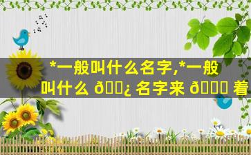 *
一般叫什么名字,*
一般叫什么 🌿 名字来 🍀 着